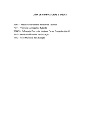 7 
LISTA DE ABREVIATURAS E SIGLAS 
ABNT – Associação Brasileira de Normas Técnicas 
PMT – Prefeitura Municipal de Tubarão 
RCNEI – Referencial Curricular Nacional Para a Educação Infantil. 
SME – Secretaria Municipal de Educação 
RME – Rede Municipal de Educação 
 