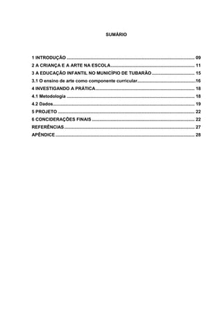 8 
SUMÁRIO 
1 INTRODUÇÃO ...................................................................................................... 09 
2 A CRIANÇA E A ARTE NA ESCOLA ................................................................... 11 
3 A EDUCAÇÃO INFANTIL NO MUNICÍPIO DE TUBARÃO .................................. 15 
3.1 O ensino de arte como componente curricular...............................................16 
4 INVESTIGANDO A PRÁTICA ............................................................................... 18 
4.1 Metodologia ...................................................................................................... 18 
4.2 Dados ................................................................................................................. 19 
5 PROJETO ............................................................................................................. 22 
6 CONCIDERAÇÕES FINAIS .................................................................................. 22 
REFERÊNCIAS ........................................................................................................ 27 
APÊNDICE ............................................................................................................... 28 
 