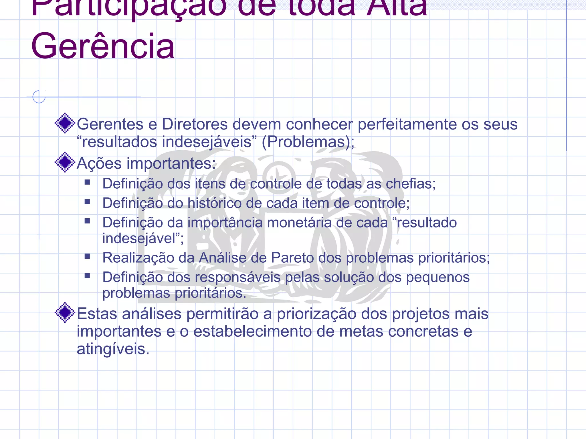Participação de toda Alta
Gerência
  Gerentes e Diretores devem conhecer perfeitamente os seus
  “resultados indesejáveis” (Problemas);
  Ações importantes:
      Definição dos itens de controle de todas as chefias;
      Definição do histórico de cada item de controle;
      Definição da importância monetária de cada “resultado
       indesejável”;
      Realização da Análise de Pareto dos problemas prioritários;
      Definição dos responsáveis pelas solução dos pequenos
       problemas prioritários.
  Estas análises permitirão a priorização dos projetos mais
  importantes e o estabelecimento de metas concretas e
  atingíveis.
 