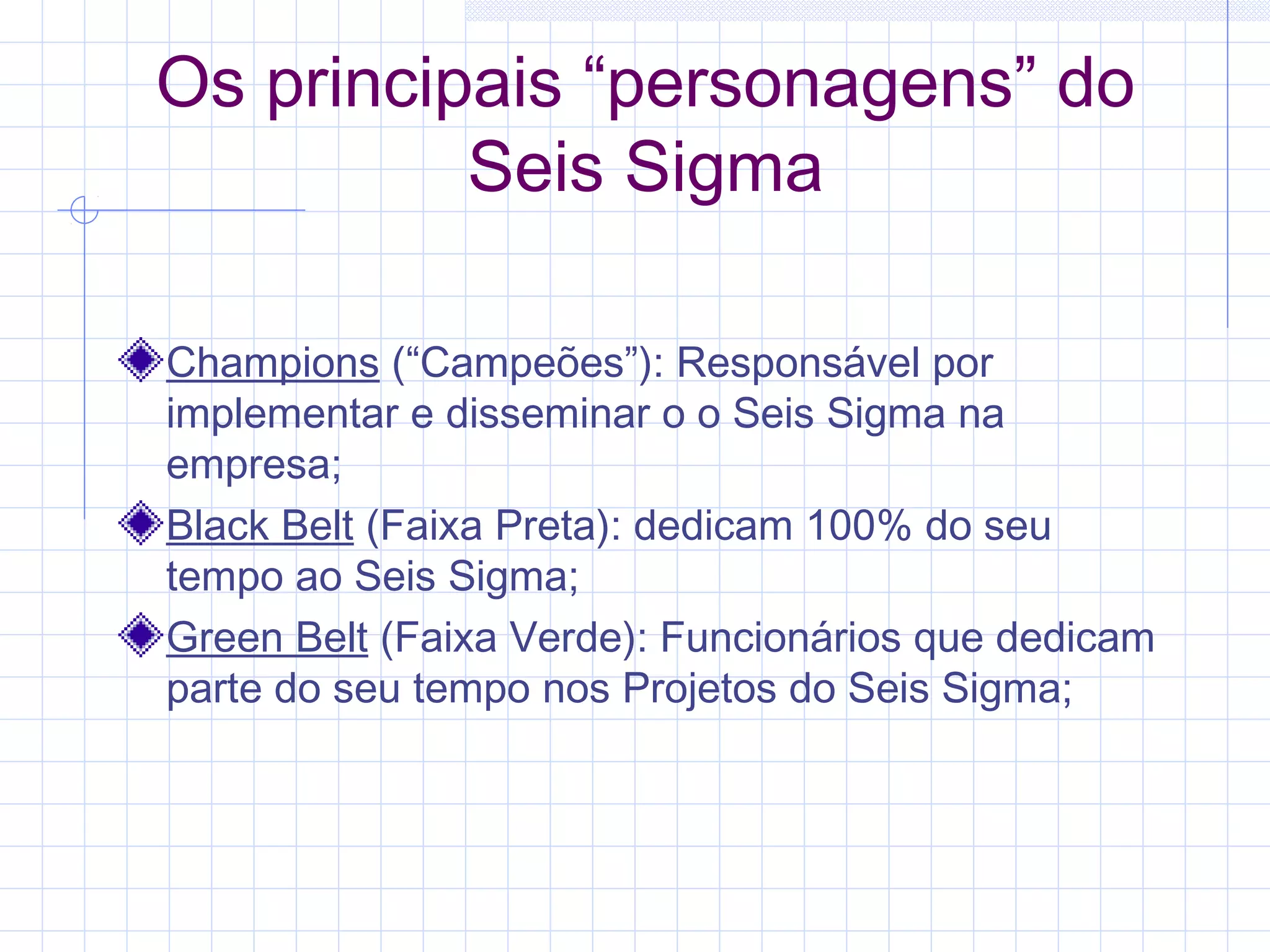 Os principais “personagens” do
          Seis Sigma

Champions (“Campeões”): Responsável por
implementar e disseminar o o Seis Sigma na
empresa;
Black Belt (Faixa Preta): dedicam 100% do seu
tempo ao Seis Sigma;
Green Belt (Faixa Verde): Funcionários que dedicam
parte do seu tempo nos Projetos do Seis Sigma;
 