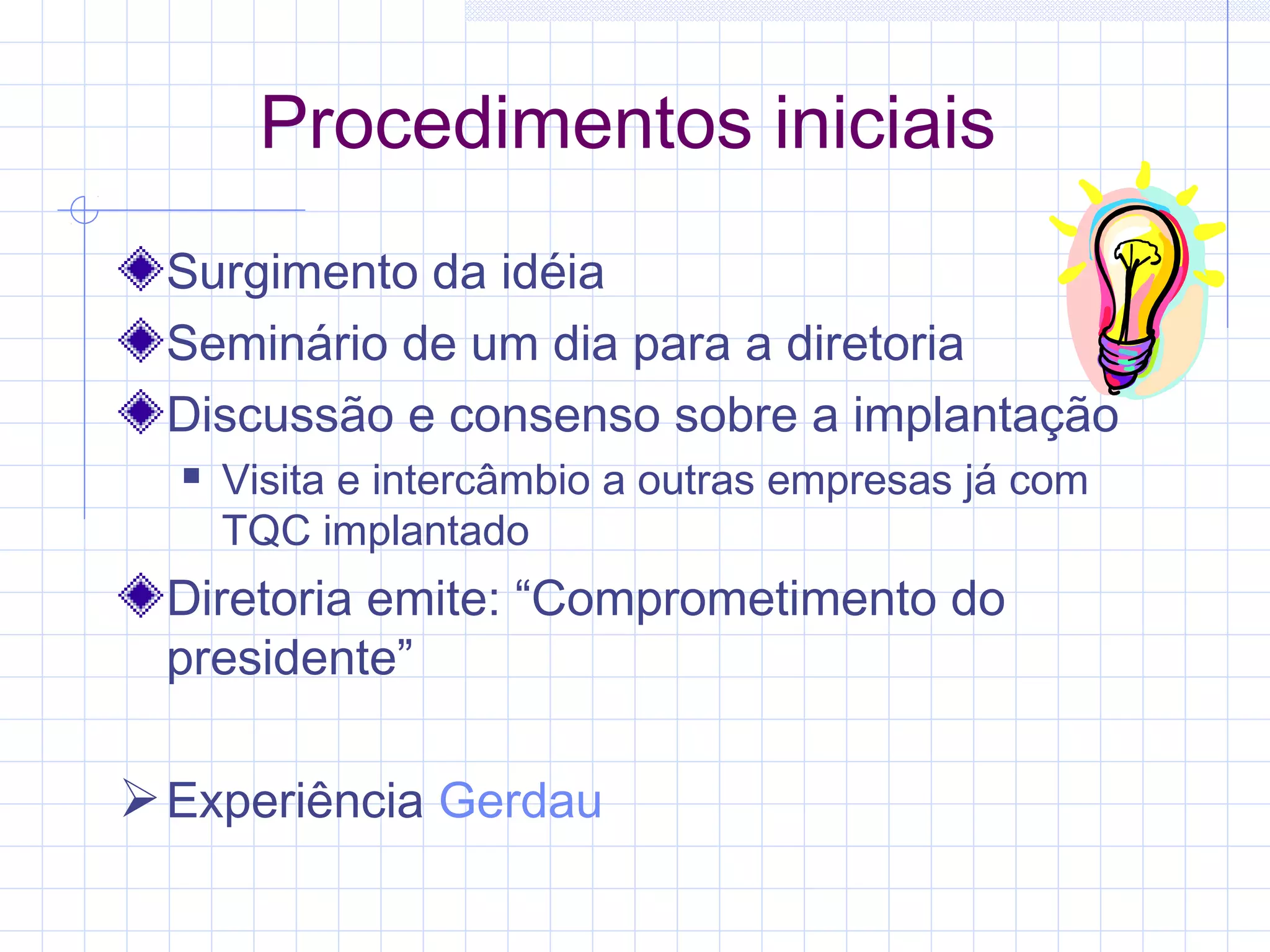Procedimentos iniciais
 Surgimento da idéia
 Seminário de um dia para a diretoria
 Discussão e consenso sobre a implantação
     Visita e intercâmbio a outras empresas já com
      TQC implantado
 Diretoria emite: “Comprometimento do
 presidente”

 Experiência Gerdau
 