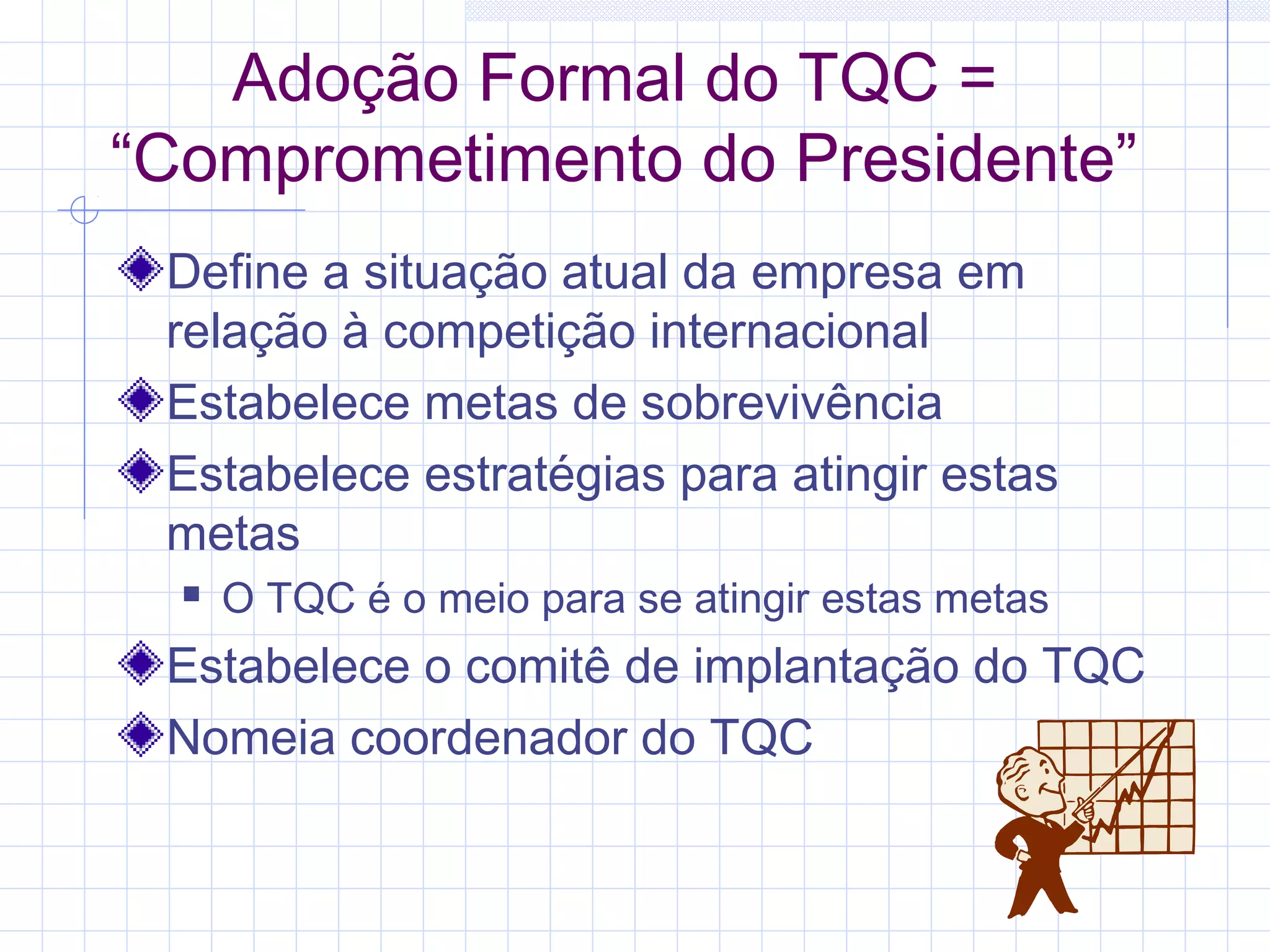 Adoção Formal do TQC =
“Comprometimento do Presidente”
 Define a situação atual da empresa em
 relação à competição internacional
 Estabelece metas de sobrevivência
 Estabelece estratégias para atingir estas
 metas
     O TQC é o meio para se atingir estas metas
 Estabelece o comitê de implantação do TQC
 Nomeia coordenador do TQC
 