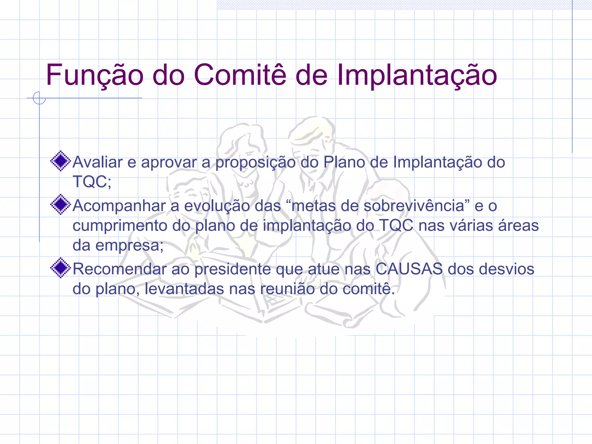 Função do Comitê de Implantação

 Avaliar e aprovar a proposição do Plano de Implantação do
 TQC;
 Acompanhar a evolução das “metas de sobrevivência” e o
 cumprimento do plano de implantação do TQC nas várias áreas
 da empresa;
 Recomendar ao presidente que atue nas CAUSAS dos desvios
 do plano, levantadas nas reunião do comitê.
 