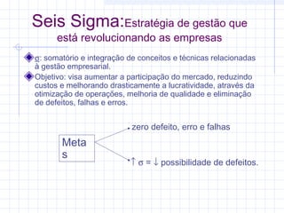 Seis Sigma:Estratégia de gestão que
      está revolucionando as empresas
σ: somatório e integração de conceitos e técnicas relacionadas
à gestão empresarial.
Objetivo: visa aumentar a participação do mercado, reduzindo
custos e melhorando drasticamente a lucratividade, através da
otimização de operações, melhoria de qualidade e eliminação
de defeitos, falhas e erros.


                           zero defeito, erro e falhas
       Meta
       s
                          ↑ σ = ↓ possibilidade de defeitos.
 