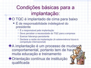 Condições básicas para a
          implantação:
O TQC é implantado de cima para baixo
   É de responsabilidade indelegável do
    presidente
        É o responsável pela implantação
        Deve perceber a necessidade do TQC para a empresa
        Exercer liderança persistente
        Declarar a razão da implantação (A sobrevivência futura à
         competição internacional)

A implantação é um processo de mudança
comportamental, portanto tem de haver
muita educação e treinamento
Orientação contínua de instituição
qualificada
 