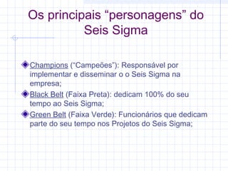 Os principais “personagens” do
          Seis Sigma

Champions (“Campeões”): Responsável por
implementar e disseminar o o Seis Sigma na
empresa;
Black Belt (Faixa Preta): dedicam 100% do seu
tempo ao Seis Sigma;
Green Belt (Faixa Verde): Funcionários que dedicam
parte do seu tempo nos Projetos do Seis Sigma;
 