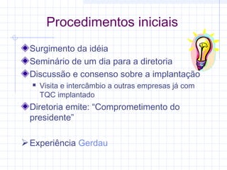Procedimentos iniciais
 Surgimento da idéia
 Seminário de um dia para a diretoria
 Discussão e consenso sobre a implantação
     Visita e intercâmbio a outras empresas já com
      TQC implantado
 Diretoria emite: “Comprometimento do
 presidente”

 Experiência Gerdau
 