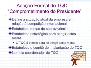 Adoção Formal do TQC =
“Comprometimento do Presidente”
 Define a situação atual da empresa em
 relação à competição internacional
 Estabelece metas de sobrevivência
 Estabelece estratégias para atingir estas
 metas
     O TQC é o meio para se atingir estas metas
 Estabelece o comitê de implantação do TQC
 Nomeia coordenador do TQC
 