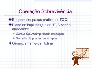 Operação Sobrevivência
É o primeiro passo prático do TQC
Plano de implantação do TQC sendo
elaborado:
   Shake-Down simplificado na seção
   Solução de problemas simples
Gerenciamento da Rotina
 
