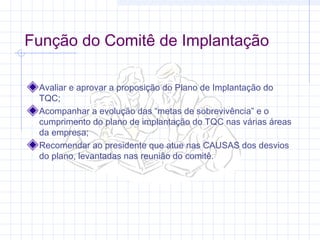 Função do Comitê de Implantação

 Avaliar e aprovar a proposição do Plano de Implantação do
 TQC;
 Acompanhar a evolução das “metas de sobrevivência” e o
 cumprimento do plano de implantação do TQC nas várias áreas
 da empresa;
 Recomendar ao presidente que atue nas CAUSAS dos desvios
 do plano, levantadas nas reunião do comitê.
 