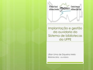 Implantação e gestão
da ouvidoria do
Sistema de bibliotecas
da UFPE
Lílian Lima de Siqueira Melo
Bibliotecária - ouvidora
 