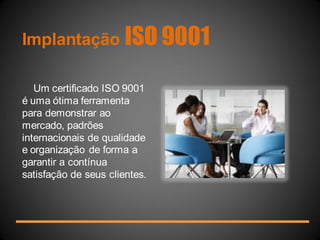 Implantação ISO 9001 
Um certificado ISO 9001 é uma ótima ferramenta para demonstrar ao mercado, padrões internacionais de qualidade e organização de forma a garantir a contínua satisfação de seus clientes.  