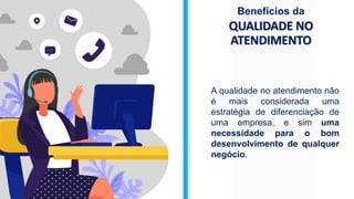 QUALIDADE NO
ATENDIMENTO
Benefícios da
A qualidade no atendimento não
é mais considerada uma
estratégia de diferenciação de
uma empresa, e sim uma
necessidade para o bom
desenvolvimento de qualquer
negócio.
 