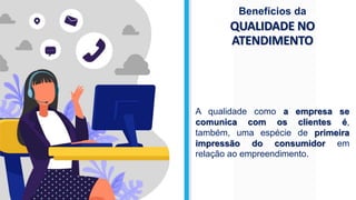 QUALIDADE NO
ATENDIMENTO
Benefícios da
A qualidade como a empresa se
comunica com os clientes é,
também, uma espécie de primeira
impressão do consumidor em
relação ao empreendimento.
 