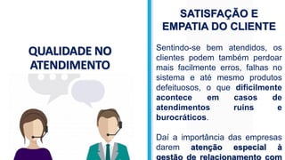 QUALIDADE NO
ATENDIMENTO
SATISFAÇÃO E
EMPATIA DO CLIENTE
Sentindo-se bem atendidos, os
clientes podem também perdoar
mais facilmente erros, falhas no
sistema e até mesmo produtos
defeituosos, o que dificilmente
acontece em casos de
atendimentos ruins e
burocráticos.
Daí a importância das empresas
darem atenção especial à
gestão de relacionamento com
 