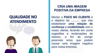 QUALIDADE NO
ATENDIMENTO
CRIA UMA IMAGEM
POSITIVA DA EMPRESA
Manter o FOCO NO CLIENTE é
o objetivo da ........... que visa
estabelecer uma relação de
confiança e credibilidade com o
nosso cliente, levando em conta
sugestões e reclamações do
mesmo, a fim de corrigir
possíveis erros que podem
causar uma imagem negativa
para nossa empresa.
 