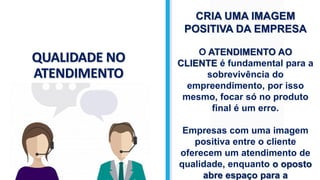 QUALIDADE NO
ATENDIMENTO
CRIA UMA IMAGEM
POSITIVA DA EMPRESA
O ATENDIMENTO AO
CLIENTE é fundamental para a
sobrevivência do
empreendimento, por isso
mesmo, focar só no produto
final é um erro.
Empresas com uma imagem
positiva entre o cliente
oferecem um atendimento de
qualidade, enquanto o oposto
abre espaço para a
 