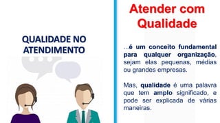 QUALIDADE NO
ATENDIMENTO
Atender com
Qualidade
...é um conceito fundamental
para qualquer organização,
sejam elas pequenas, médias
ou grandes empresas.
Mas, qualidade é uma palavra
que tem amplo significado, e
pode ser explicada de várias
maneiras.
 