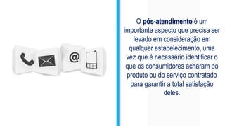 O pós-atendimento é um
importante aspecto que precisa ser
levado em consideração em
qualquer estabelecimento, uma
vez que é necessário identificar o
que os consumidores acharam do
produto ou do serviço contratado
para garantir a total satisfação
deles.
 