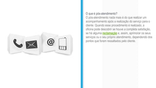 O que é pós-atendimento?
O pós-atendimento nada mais é do que realizar um
acompanhamento após a realização do serviço para o
cliente. Quando esse procedimento é realizado, a
oficina pode descobrir se houve a completa satisfação,
se há alguma reclamação e, assim, aprimorar os seus
serviços ou o seu próprio atendimento, dependendo dos
pontos que foram ressaltados pelo cliente.
 