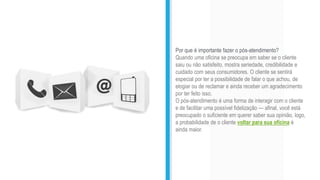Por que é importante fazer o pós-atendimento?
Quando uma oficina se preocupa em saber se o cliente
saiu ou não satisfeito, mostra seriedade, credibilidade e
cuidado com seus consumidores. O cliente se sentirá
especial por ter a possibilidade de falar o que achou, de
elogiar ou de reclamar e ainda receber um agradecimento
por ter feito isso.
O pós-atendimento é uma forma de interagir com o cliente
e de facilitar uma possível fidelização — afinal, você está
preocupado o suficiente em querer saber sua opinião, logo,
a probabilidade de o cliente voltar para sua oficina é
ainda maior.
 