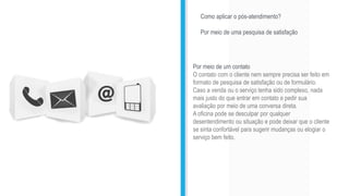 Como aplicar o pós-atendimento?
Por meio de uma pesquisa de satisfação
Por meio de um contato
O contato com o cliente nem sempre precisa ser feito em
formato de pesquisa de satisfação ou de formulário.
Caso a venda ou o serviço tenha sido complexo, nada
mais justo do que entrar em contato e pedir sua
avaliação por meio de uma conversa direta.
A oficina pode se desculpar por qualquer
desentendimento ou situação e pode deixar que o cliente
se sinta confortável para sugerir mudanças ou elogiar o
serviço bem feito.
 