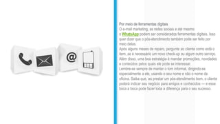 Por meio de ferramentas digitais
O e-mail marketing, as redes sociais e até mesmo
o WhatsApp podem ser considerados ferramentas digitais. Isso
quer dizer que o pós-atendimento também pode ser feito por
meio delas.
Após alguns meses de reparo, pergunte ao cliente como está o
item, se é necessário um novo check-up ou algum outro serviço.
Além disso, uma boa estratégia é mandar promoções, novidades
e conteúdos pelos quais ele pode se interessar.
Lembre-se sempre de manter o tom informal, dirigindo-se
especialmente a ele, usando o seu nome e não o nome da
oficina. Saiba que, ao prestar um pós-atendimento bom, o cliente
poderá indicar seu negócio para amigos e conhecidos — e esse
boca a boca pode fazer toda a diferença para o seu sucesso.
 