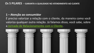Os 5 PILARES - GARANTA A QUALIDADE NO ATENDIMENTO AO CLIENTE
1 – Atenção ao consumidor
É preciso valorizar a relação com o cliente, da maneira como você
valoriza qualquer outra relação. Já falamos disso, você sabe, sobre
a Jornada de Relacionamento com o Cliente.
 