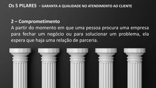 Os 5 PILARES - GARANTA A QUALIDADE NO ATENDIMENTO AO CLIENTE
2 – Comprometimento
A partir do momento em que uma pessoa procura uma empresa
para fechar um negócio ou para solucionar um problema, ela
espera que haja uma relação de parceria.
 