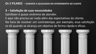 Os 5 PILARES - GARANTA A QUALIDADE NO ATENDIMENTO AO CLIENTE
3 – Satisfação de suas necessidades
Satisfazer é quase sinônimo de atender.
E aqui não precisa ser nada além das expectativas do cliente.
Na hora de resolver um contratempo, por exemplo, essa satisfação
se dá quando se alcança um objetivo de forma rápida e eficaz.
 