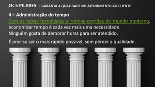 Os 5 PILARES - GARANTA A QUALIDADE NO ATENDIMENTO AO CLIENTE
4 – Administração do tempo
Com as novas tecnologias e rotinas corridas do mundo moderno,
economizar tempo é cada vez mais uma necessidade.
Ninguém gosta de demorar horas para ser atendido.
É preciso ser o mais rápido possível, sem perder a qualidade.
 