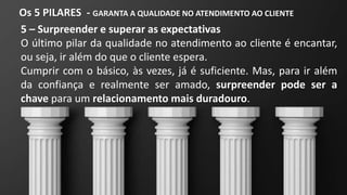 Os 5 PILARES - GARANTA A QUALIDADE NO ATENDIMENTO AO CLIENTE
5 – Surpreender e superar as expectativas
O último pilar da qualidade no atendimento ao cliente é encantar,
ou seja, ir além do que o cliente espera.
Cumprir com o básico, às vezes, já é suficiente. Mas, para ir além
da confiança e realmente ser amado, surpreender pode ser a
chave para um relacionamento mais duradouro.
 