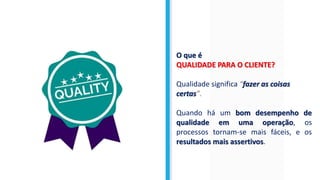 O que é
QUALIDADE PARA O CLIENTE?
Qualidade significa “fazer as coisas
certas”.
Quando há um bom desempenho de
qualidade em uma operação, os
processos tornam-se mais fáceis, e os
resultados mais assertivos.
 