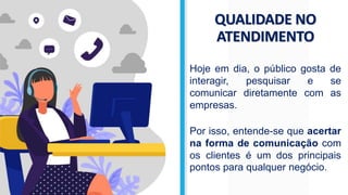 QUALIDADE NO
ATENDIMENTO
Hoje em dia, o público gosta de
interagir, pesquisar e se
comunicar diretamente com as
empresas.
Por isso, entende-se que acertar
na forma de comunicação com
os clientes é um dos principais
pontos para qualquer negócio.
 