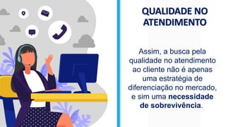 QUALIDADE NO
ATENDIMENTO
Assim, a busca pela
qualidade no atendimento
ao cliente não é apenas
uma estratégia de
diferenciação no mercado,
e sim uma necessidade
de sobrevivência.
 