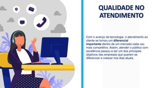 QUALIDADE NO
ATENDIMENTO
Com o avanço da tecnologia, o atendimento ao
cliente se tornou um diferencial
importante dentro de um mercado cada vez
mais competitivo. Assim, atender o público com
excelência passou a ser um dos principais
objetivos das empresas que querem se
diferenciar e crescer nos dias atuais.
 