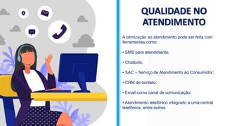 QUALIDADE NO
ATENDIMENTO
A otimização ao atendimento pode ser feita com
ferramentas como:
• SMS para atendimento;
• Chatbots;
• SAC – Serviço de Atendimento ao Consumidor;
• CRM de contato;
• Email como canal de comunicação;
• Atendimento telefônico integrado a uma central
telefônica, entre outros.
 