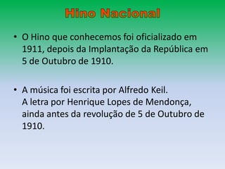 • O Hino que conhecemos foi oficializado em
  1911, depois da Implantação da República em
  5 de Outubro de 1910.

• A música foi escrita por Alfredo Keil.
  A letra por Henrique Lopes de Mendonça,
  ainda antes da revolução de 5 de Outubro de
  1910.
 