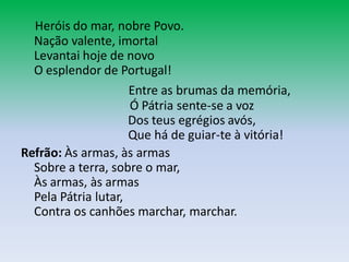 Heróis do mar, nobre Povo.
  Nação valente, imortal
  Levantai hoje de novo
  O esplendor de Portugal!
                     Entre as brumas da memória,
                     Ó Pátria sente-se a voz
                     Dos teus egrégios avós,
                     Que há de guiar-te à vitória!
Refrão: Às armas, às armas
  Sobre a terra, sobre o mar,
  Às armas, às armas
  Pela Pátria lutar,
  Contra os canhões marchar, marchar.
 