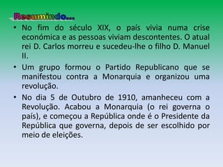 • No fim do século XIX, o país vivia numa crise
  económica e as pessoas viviam descontentes. O atual
  rei D. Carlos morreu e sucedeu-lhe o filho D. Manuel
  II.
• Um grupo formou o Partido Republicano que se
  manifestou contra a Monarquia e organizou uma
  revolução.
• No dia 5 de Outubro de 1910, amanheceu com a
  Revolução. Acabou a Monarquia (o rei governa o
  país), e começou a República onde é o Presidente da
  República que governa, depois de ser escolhido por
  meio de eleições.
 