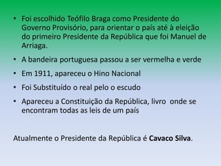 • Foi escolhido Teófilo Braga como Presidente do
  Governo Provisório, para orientar o país até à eleição
  do primeiro Presidente da República que foi Manuel de
  Arriaga.
• A bandeira portuguesa passou a ser vermelha e verde
• Em 1911, apareceu o Hino Nacional
• Foi Substituído o real pelo o escudo
• Apareceu a Constituição da República, livro onde se
  encontram todas as leis de um país


Atualmente o Presidente da República é Cavaco Silva.
 