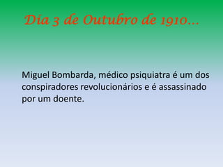 Dia 3 de Outubro de 1910…



Miguel Bombarda, médico psiquiatra é um dos
conspiradores revolucionários e é assassinado
por um doente.
 