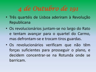 4 de Outubro de 191
• Três quartéis de Lisboa aderiram à Revolução
  Republicana
• Os revolucionários juntam-se no largo do Rato
  e tentam avançar para o quartel do Carmo,
  mas defrontam-se e trocam tiros guardas.
• Os revolucionários verificam que não têm
  forças suficientes para prosseguir o plano, e
  decidem concentrar-se na Rotunda onde se
  barricam.
 