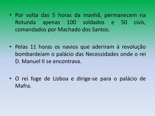 • Por volta das 5 horas da manhã, permanecem na
  Rotunda apenas 100 soldados e 50 civis,
  comandados por Machado dos Santos.

• Pelas 11 horas os navios que aderiram à revolução
  bombardeiam o palácio das Necessidades onde o rei
  D. Manuel II se encontrava.

• O rei foge de Lisboa e dirige-se para o palácio de
  Mafra.
 