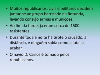 • Muitos republicanos, civis e militares decidem
  juntar-se ao grupo barricado na Rotunda,
  levando consigo armas e munições.
• Ao fim da tarde, já eram cerca de 1500
  resistentes.
• Durante toda a noite há tiroteio cruzado, à
  distância, e ninguém sabia como a luta ia
  acabar.
• O navio D. Carlos é tomado pelos
  republicanos.
 