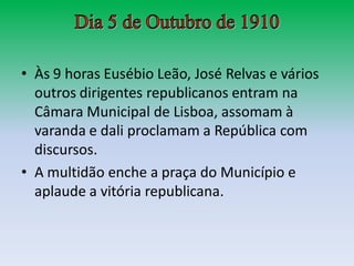• Às 9 horas Eusébio Leão, José Relvas e vários
  outros dirigentes republicanos entram na
  Câmara Municipal de Lisboa, assomam à
  varanda e dali proclamam a República com
  discursos.
• A multidão enche a praça do Município e
  aplaude a vitória republicana.
 