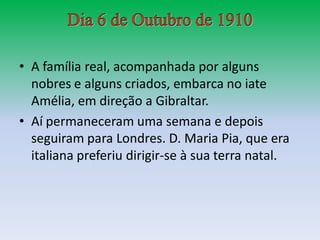 • A família real, acompanhada por alguns
  nobres e alguns criados, embarca no iate
  Amélia, em direção a Gibraltar.
• Aí permaneceram uma semana e depois
  seguiram para Londres. D. Maria Pia, que era
  italiana preferiu dirigir-se à sua terra natal.
 