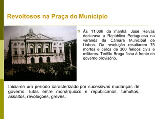 Revoltosos na Praça do Município Às 11:00h da manhã, José Relvas declarava a República Portuguesa na varanda da Câmara Municipal de Lisboa. Da revolução resultaram 76 mortos e cerca de 300 feridos civis e militares. Teófilo Braga ficou à frente do governo provisório. Inicia-se um período caracterizado por sucessivas mudanças de governo, lutas entre monárquicos e republicanos, tumultos, assaltos, revoluções, greves.  