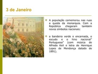 3 de Janeiro A população comemorou nas ruas a queda da monarquia. Com a República chegaram também novos símbolos nacionais:  a bandeira verde e encarnada, o escudo e o hino nacional” Portuguesa” (com música de Alfredo Keil e letra de Henrique Lopes de Mendonça datado de 1891). 