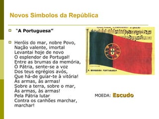 Novos Símbolos da República   “ A Portuguesa”   Heróis do mar, nobre Povo,  Nação valente, imortal  Levantai hoje de novo  O esplendor de Portugal!  Entre as brumas da memória,  Ó Pátria, sente-se a voz  Dos teus egrégios avós,  Que há-de guiar-te à vitória!  Às armas, às armas!  Sobre a terra, sobre o mar,  Às armas, às armas!  Pela Pátria lutar  Contra os canhões marchar, marchar! MOEDA:  Escudo 